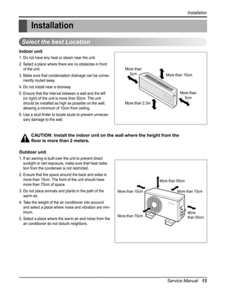 Installation

Installation
Select the best Location
Indoor unit
1. Do not have any heat or steam near the unit.
2. Select a place where there are no obstacles in front
of the unit.
3. Make sure that condensation drainage can be conveniently routed away.

More than
5cm

More than 10cm

4. Do not install near a doorway.
5. Ensure that the interval between a wall and the left
(or right) of the unit is more than 50cm. The unit
should be installed as high as possible on the wall,
allowing a minimum of 10cm from ceiling.

More than
5cm
More than 2.3m

6. Use a stud finder to locate studs to prevent unnecessary damage to the wall.

CAUTION: Install the indoor unit on the wall where the height from the
floor is more than 2 meters.
Outdoor unit
1. If an awning is built over the unit to prevent direct
sunlight or rain exposure, make sure that heat radiation from the condenser is not restricted.
2. Ensure that the space around the back and sides is
more than 10cm. The front of the unit should have
more than 70cm of space.
3. Do not place animals and plants in the path of the
warm air.

More than 60cm
More than 10cm

4. Take the weight of the air conditioner into account
and select a place where noise and vibration are minimum.
5. Select a place where the warm air and noise from the
air conditioner do not disturb neighbors.

More than 70cm

More than 10cm

More
than 60cm

Service Manual 13

 