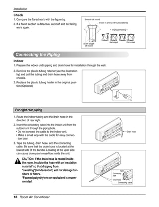 Installation
Check
1. Compare the flared work with the figure by.

Smooth all round
Inside is shiny without scratches

2. If a flared section is defective, cut it off and do flaring
work again.

= Improper flaring =

Even length
all round

Inclined Surface Cracked Uneven
damaged
thickness

Connecting the Piping
Indoor
1. Prepare the indoor unit's piping and drain hose for installation through the wall.
2. Remove the plastic tubing retainer(see the illustration
by) and pull the tubing and drain hose away from
chassis.
3. Replace the plastic tubing holder in the original position.(Optional)

For right rear piping
1. Route the indoor tubing and the drain hose in the
direction of rear right.
2. Insert the connecting cable into the indoor unit from the
outdoor unit through the piping hole.
• Do not connect the cable to the indoor unit.
• Make a small loop with the cable for easy connection later.

Drain hose

3. Tape the tubing, drain hose, and the connecting
cable. Be sure that the drain hose is located at the
lowest side of the bundle. Locating at the uper side
can cause drain pan to overflow inside the unit.

CAUTION: If the drain hose is routed inside
the room, insulate the hose with an insulation
material* so that dripping from
"sweating"(condensation) will not damage furniture or floors.
*Foamed polyethylene or equivalent is recommended.

16 Room Air Conditioner

Tape
Connecting
pipe
Drain hose

Connecting cable

 