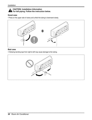 Installation
CAUTION: Installation Information
For left piping. Follow the instruction below.
Good case
• Press on the upper side of clamp and unfold the tubing to downward slowly.

Bad case
• Following bending type from right to left may cause damage to the tubing.

20 Room Air Conditioner

 