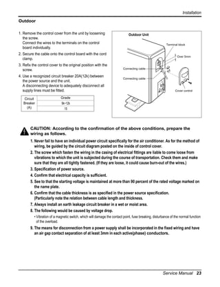 Installation
Outdoor
1. Remove the control cover from the unit by loosening
the screw.
Connect the wires to the terminals on the control
board individually.

Outdoor Unit
Terminal block

2. Secure the cable onto the control board with the cord
clamp.
3. Refix the control cover to the original position with the
screw.
4. Use a recognized circuit breaker 20A(12k) between
the power source and the unit.
A disconnecting device to adequately disconnect all
supply lines must be fitted.
Circuit
Breaker
(A)

Over 5mm

Connecting cable
Connecting cable

Cover control

Grade
9k~12k
15

CAUTION: According to the confirmation of the above conditions, prepare the
wiring as follows.
1. Never fail to have an individual power circuit specifically for the air conditioner. As for the method of
wiring, be guided by the circuit diagram posted on the inside of control cover.
2. The screw which fasten the wiring in the casing of electrical fittings are liable to come loose from
vibrations to which the unit is subjected during the course of transportation. Check them and make
sure that they are all tightly fastened. (If they are loose, it could cause burn-out of the wires.)
3. Specification of power source.
4. Confirm that electrical capacity is sufficient.
5. See to that the starting voltage is maintained at more than 90 percent of the rated voltage marked on
the name plate.
6. Confirm that the cable thickness is as specified in the power source specification.
(Particularly note the relation between cable length and thickness.
7. Always install an earth leakage circuit breaker in a wet or moist area.
8. The following would be caused by voltage drop.
• Vibration of a magnetic switch, which will damage the contact point, fuse breaking, disturbance of the normal function
of the overload.

9. The means for disconnection from a power supply shall be incorporated in the fixed wiring and have
an air gap contact separation of at least 3mm in each active(phase) conductors.

Service Manual 23

 