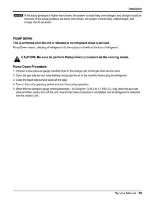 Installation
NOTICE

If the actual pressure is higher than shown, the system is most likely over-charged, and charge should be
removed. If the actual pressure are lower than shown, the system is most likely undercharged, and
charge should be added.

PUMP DOWN
This is performed when the unit is relocated or the refrigerant circuit is serviced.
Pump Down means collecting all refrigerant into the outdoor unit without the loss of refrigerant.

CAUTION: Be sure to perform Pump Down procedure in the cooling mode.
Pump Down Procedure
1. Connect a low-pressure gauge manifold hose to the charge port on the gas side service valve.
2. Open the gas side service valve halfway and purge the air in the manifold hose using the refrigerant.
3. Close the liquid side service valve(all the way).
4. Turn on the unit's operating switch and start the cooling operation.
5. When the low-pressure gauge reading becomes 1 to 0.5kg/cm2 G(14.2 to 7.1 P.S.I.G.), fully close the gas side
valve and then quickly turn off the unit. Now Pump Down procedure is completed, and all refrigerant is collected
into the outdoor unit.

Service Manual 29

 