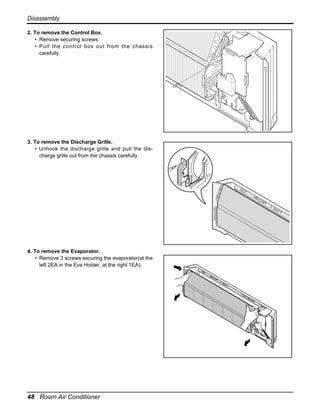 Disassembly
2. To remove the Control Box.
• Remove securing screws.
• Pull the control box out from the chassis
carefully.

3. To remove the Discharge Grille.
• Unhook the discharge grille and pull the discharge grille out from the chassis carefully.

4. To remove the Evaporator.
• Remove 3 screws securing the evaporator(at the
left 2EA in the Eva Holder, at the right 1EA).

48 Room Air Conditioner

 