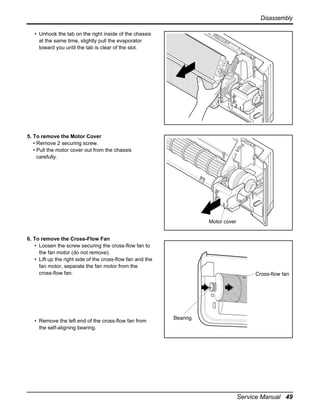 Disassembly
• Unhook the tab on the right inside of the chassis
at the same time, slightly pull the evaporator
toward you until the tab is clear of the slot.

5. To remove the Motor Cover
• Remove 2 securing screw.
• Pull the motor cover out from the chassis
carefully.

Motor cover
6. To remove the Cross-Flow Fan
• Loosen the screw securing the cross-flow fan to
the fan motor (do not remove).
• Lift up the right side of the cross-flow fan and the
fan motor, separate the fan motor from the
cross-flow fan.

• Remove the left end of the cross-flow fan from
the self-aligning bearing.

Service Manual 49

 