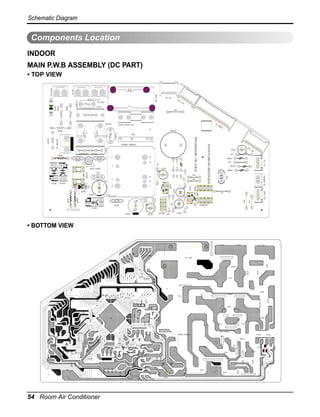 D20D

D30C

D20CI

10J

2PJ

D70C

D50C

1L
D10R

D20R

K70R

K10C

D10CI

D40R
D10C

D10D

11J

E40R A10R

K10Q
E10Q E30Q L10C

D10Q

MORPEE

50J

E10C
41J

D10DB
CTN

K20CI

40J
31J

K10CI

CSO

K60R

60J

51J

G10CI
A10C

D30R

A20R

K40R

D60C

D80C

20PJ

30J

A30R

A10CI

H30C

H80R

H90R

H70R

B10R

X10C
H20C

ELUDOM-REWOP

P10R

H40R

ESION-NCW

30PJ

H60R

H2RO

H10R

D20C

N30R

N40R

D50R

H1RO

N50R

H50R

TNOC-NC
)LB(BVH-NC

D40C

54 Room Air Conditioner
H20R

H30R
N60R
E20Q

70J
P20R

80J

90J

H10C

K50R

21J

ROTOM-NC

L20C

N20C
E20R
F10RNZ

N10FN

NC
SCU

E10ZB

E10R

M10CI
RSS

MOCIM

G20CI

L10R

K10DZ

N70R

1YC

2YC

E30R

L20R

N20R

P10C

N10R

HT-NC

K30R

10PJ
A2T/V052 1ESUF

M20CI

N10C

M30CI

K10R

K20R

1P

SID

-N

C

01J
K10D

N10RNZ

RWP-YR

NC
UD/

)LB(R/L-NC

MOC_NC

NI_NC

TUO_NC

• BOTTOM VIEW
C07D

C06D

IC02D

J01

C05D
J03

IC01D

EEPROM
J06

CN-CONT

R02D

R01D

L1

J15

J02

C03D
C01D

J11
J05

OSC

J09

J08

9

R02L
J13

8
5
BD01D

R04H
R03H

CN-TH

PCB P/NO : 6870A90133A

12

J14

3

13

1
C02N

CN-MOTOR

ZNR01F

ZD01K

PCB ASSM P/NO:6871A10104

IC02K
J04

C01E

CN-HVB(BL)

R03A

IC01A

7

6

Q01D

C01A

D01D
IC01K

NTC
WCN-NOISE
CY1

CY2
R05K

POWER-MODULE

J07
R02P
J12

CN
-S
UC

C02L

SSR

R03K

BZ01E

CN
-D
ISP
1

FUSE1 250V/T2A

NF01N
ZNR01N

R02K

D01K
R01K

J10
C01N

CN_IN

CN_COM

RY-PWR

CN_OUT

CN
-U
/D

CN-LR

• TOP VIEW

MAIN P.W.B ASSEMBLY (DC PART)
INDOOR

Components Location
Schematic Diagram

 