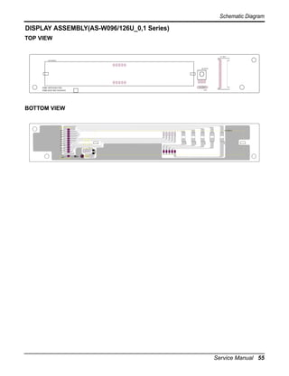 Schematic Diagram

DISPLAY ASSEMBLY(AS-W096/126U_0,1 Series)
TOP VIEW

CN-DISP
LED MODULE

RECEIVER

PWB: 6870A90178A
PWB ASM: 6871A20463

C01G

BOTTOM VIEW

ELUDOM DEL

1ataD
4ataD
3ataD
2ataD

G10R

G30R

1nacS

G50R

G40R

5ataD
3nacS
2nacS
G60R

4nacS
ccV
5nacS
oV
DNG

Service Manual 55

 
