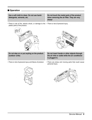 s Operation
Use a soft cloth to clean. Do not use harsh
detergents, solvents, etc.

Do not touch the metal parts of the product
when removing the air filter. They are very
sharp!

• There is risk of fire, electric shock, or damage to the • There is risk of personal injury.
plastic parts of the product.

x
Wa
Do not step on or put anyting on the product.
(outdoor units)

• There is risk of personal injury and failure of product.

Do not insert hands or other objects through
the air inlet or outlet while the air conditioner
is plugged in.
• There are sharp and moving parts that could cause
personal injury.

Service Manual 9

 