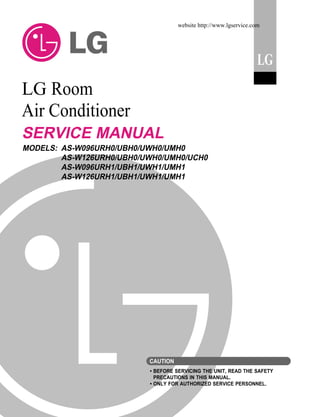 website http://www.lgservice.com

LG

LG Room
Air Conditioner
SERVICE MANUAL
MODELS: AS-W096URH0/UBH0/UWH0/UMH0
AS-W126URH0/UBH0/UWH0/UMH0/UCH0
AS-W096URH1/UBH1/UWH1/UMH1
AS-W126URH1/UBH1/UWH1/UMH1

CAUTION
• BEFORE SERVICING THE UNIT, READ THE SAFETY
PRECAUTIONS IN THIS MANUAL.
• ONLY FOR AUTHORIZED SERVICE PERSONNEL.

 