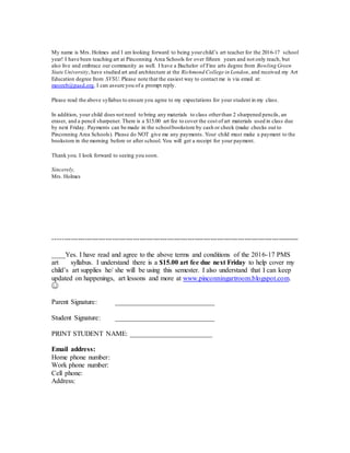 My name is Mrs. Holmes and I am looking forward to being yourchild’s art teacher for the 2016-17 school
year! I have been teaching art at Pinconning Area Schools for over fifteen years and not only teach, but
also live and embrace our community as well. I have a Bachelor of Fine arts degree from Bowling Green
State University, have studied art and architecture at the Richmond College in London, and received my Art
Education degree from SVSU. Please note that the easiest way to contact me is via email at:
mooreb@pasd.org. I can assure you of a prompt reply.
Please read the above syllabus to ensure you agree to my expectations for your student in my class.
In addition, your child does not need to bring any materials to class otherthan 2 sharpened pencils, an
eraser, and a pencil sharpener. There is a $15.00 art fee to cover the cost of art materials used in class due
by next Friday. Payments can be made in the schoolbookstore by cash or check (make checks out to
Pinconning Area Schools). Please do NOT give me any payments. Your child must make a payment to the
bookstore in the morning before or after school. You will get a receipt for your payment.
Thank you. I look forward to seeing you soon.
Sincerely,
Mrs. Holmes
------------------------------------------------------------------------------------------------------------
____Yes. I have read and agree to the above terms and conditions of the 2016-17 PMS
art syllabus. I understand there is a $15.00 art fee due next Friday to help cover my
child’s art supplies he/ she will be using this semester. I also understand that I can keep
updated on happenings, art lessons and more at www.pinconningartroom.blogspot.com.
☺
Parent Signature: _____________________________
Student Signature: _____________________________
PRINT STUDENT NAME: ________________________
Email address:
Home phone number:
Work phone number:
Cell phone:
Address:
 