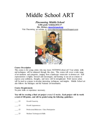 Middle School ART
Pinconning Middle School
6-8th grade Syllabus2016-17
Mrs. Holmes, mooreb@pasd.org
Visit Pinconning art website @: www.pinconningartroom.blogspot.com
Course Description
This course is for young artists who may know NOTHING about art! Your artistic skills
and techniques will be enhanced through this class. This course will cover a wide range
of art mediums and categories, ranging from a landscape watercolor to abstract art. Self-
expressionism is highly stressed and encouraged, and learning to use art as a means to
express your ambitions, thoughts, and views will be strengthened. Well- known artists
will be used as a means to develop interesting techniques and insights. Middle School art
also follows the Michigan and the National art benchmarks.
Course Requirements
No prior skills or experience necessary.
You will be creating a final art project every 1-2 weeks. Each project will be worth
a total of 100 points, and will be graded using the following guidelines:
____/ 25 Overall Creativity
____/ 25 Overall Appearances
____/ 25 Professional Behaviors / Class Participation
____/ 25 Medium Techniques & Skills
 