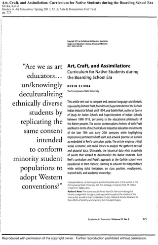 Reproduced with permission of the copyright owner. Further reproduction prohibited without permission.
Art, Craft, and Assimilation: Curriculum for Native Students during the Boarding School Era
Slivka, Kevin
Studies in Art Education; Spring 2011; 52, 3; Arts & Humanities Full Text
pg. 225
 