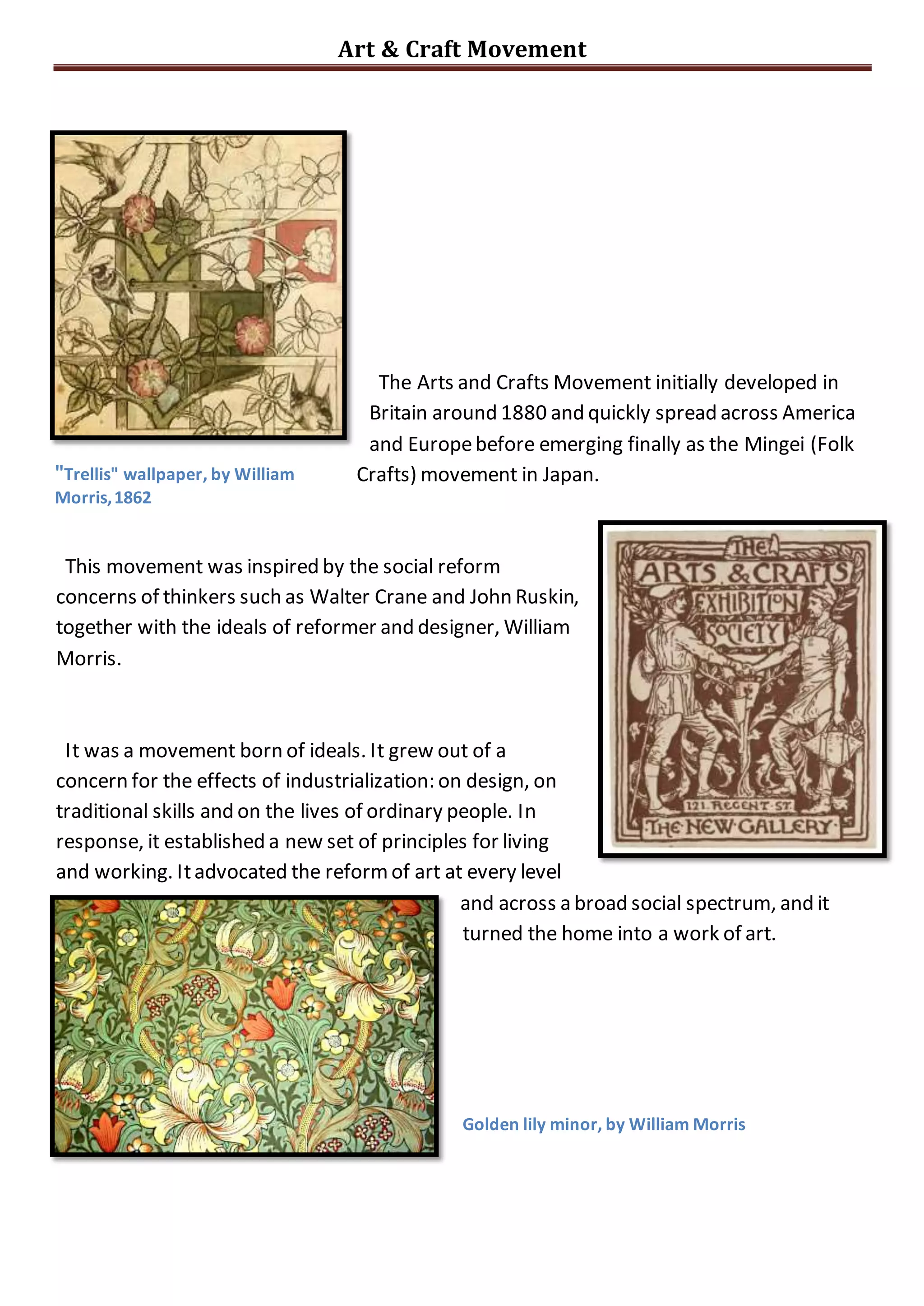 Art & Craft Movement
The Arts and Crafts Movement initially developed in
Britain around 1880 and quickly spread across America
and Europe before emerging finally as the Mingei (Folk
Crafts) movement in Japan.
This movement was inspired by the social reform
concerns of thinkers such as Walter Crane and John Ruskin,
together with the ideals of reformer and designer, William
Morris.
It was a movement born of ideals. It grew out of a
concern for the effects of industrialization: on design, on
traditional skills and on the lives of ordinary people. In
response, it established a new set of principles for living
and working. It advocated the reform of art at every level
and across a broad social spectrum, and it
turned the home into a work of art.
"Trellis" wallpaper, by William
Morris, 1862
Golden lily minor, by William Morris