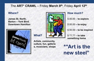 The ART* CRAWL – Friday March 8th, Friday April 12th

Where?                                          How much?

James St. North,                                $ 00.00 – to explore
Barton – York Blvd.
Downtown Hamilton                               $ 00.00 – to enjoy

                                                $ 00.00 – to be inspired

                      What?                     $ ??.?? – to take
                                                something home
                      Artists, community,
                      culture, fun, gallerie
                      s, musicians, shops
                      …
                                               *“Art is the
                                               new steel”
 
