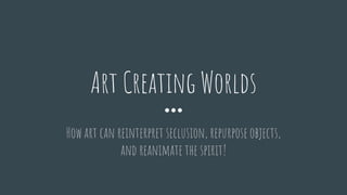 How art can reinterpret seclusion, repurpose objects,
and reanimate the spirit!
Art Creating Worlds
 