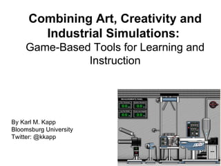 Combining Art, Creativity and Industrial Simulations:  Game-Based Tools for Learning and Instruction By Karl M. Kapp Bloomsburg University Twitter: @kkapp  