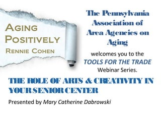 Today we bring you…
THE ROLE OF ARTS & CREATIVITY IN
YOURSENIORCENTER
The Pennsylvania
Association of
Area Agencies on
Aging
welcomes you to the
TOOLS FOR THE TRADE
Webinar Series.
Aging
Positively
Rennie Cohen
Presented by Mary Catherine Dabrowski
 