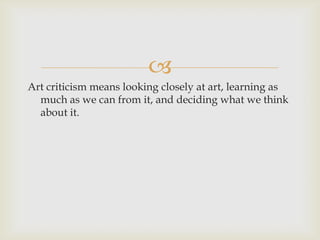
Art criticism means looking closely at art, learning as
much as we can from it, and deciding what we think
about it.
 