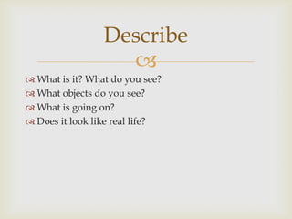 
 What is it? What do you see?
 What objects do you see?
 What is going on?
 Does it look like real life?
Describe
 