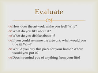 
 How does the artwork make you feel? Why?
 What do you like about it?
 What do you dislike about it?
 If you could re-name the artwork, what would you
title it? Why?
 Would you buy this piece for your home? Where
would you put it?
 Does it remind you of anything from your life?
Evaluate
 