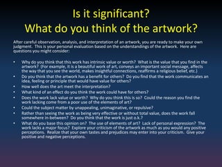 Is it significant?
What do you think of the artwork?
After careful observation, analysis, and interpretation of an artwork, you are ready to make your own
judgment. This is your personal evaluation based on the understandings of the artwork. Here are
questions you might consider:
• Why do you think that this work has intrinsic value or worth? What is the value that you find in the
artwork? (For example, it is a beautiful work of art, conveys an important social message, affects
the way that you see the world, makes insightful connections, reaffirms a religious belief, etc.)
• Do you think that the artwork has a benefit for others? Do you find that the work communicates an
idea, feeling or principle that would have value for others?
• How well does the art meet the interpretation?
• What kind of an effect do you think the work could have for others?
• Does the work lack value or worth? Why do you think this is so? Could the reason you find the
work lacking come from a poor use of the elements of art?
• Could the subject matter by unappealing, unimaginative, or repulsive?
• Rather than seeing the work as being very effective or without total value, does the work fall
somewhere in-between? Do you think that the work is just o.k.?
• What do you base this opinion on? The use of elements of art? Lack of personal expression? The
work lacks a major focus? Explore your criticism of the artwork as much as you would any positive
perceptions. Realize that your own tastes and prejudices may enter into your criticism. Give your
positive and negative perceptions.
 