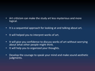 • Art criticism can make the study art less mysterious and more
logical.
• It is a sequential approach for looking at and talking about art.
• It will helped you to interpret works of art.
• It will give you confidence to discuss works of art without worrying
about what other people might think.
• It will help you to organized your thoughts.
• Develop the courage to speak your mind and make sound aesthetic
judgments.
 
