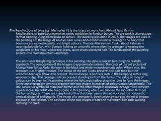 The Recollections of Long Lost Memories #1 is the latest art work from Ahmad Fuad Osman
Recollections of Long Lost Memories series exhibition in Rimbun Dahan. The art work is a landscape
format painting using oil medium on canvas. The painting was done in 2007. The images are uses in
the painting are the image of Allahyarham Tunku Abdul Rahman and a teenager. The color that
been use are monochromatic and bright colours. The late Allahyarham Tunku Abdul Rahman is
wearing Baju Melayu with Sampin holding an umbrella where else the teenager is wearing the
sunglasses on his head, a blue tee, jeans, sport shoes and dyed hair. The landscape of the painting
pictures the river, mountains and trees.
The artist uses the glazing technique in his painting. His style is pop art but using the realistic
approach. The composition of the images is approximate balance. The color of the old picture of
Allahyarham Tunku Abdul Rahman is the black and white monochromatic color. Where else, the
teenager is in brighter colours. The colour of the late Tunku presents the past time but the
unknown teenager shows the present. The landscape is portrays such in the kampong with a long
wooden bridge. The teenager is from present standing in front the Tunku. The value or tone of
colours can be seen in this painting where the light and shadow plays the roles to form the images.
There are perceptible contrast between the two images in aspects of colours and characteristic. The
late Tunku is a symbol of Malaysian heroes but the other image is unknown teenager with western
appearances. The artist use deep space in this painting where we can see the mountain far from
the human figures. There are many kind of line that been use in this artwork such as horizontal,
vertical, diagonal and organic. The image of a teenager is dominance compare to the other images
because of the colours. The positions of the two images create the movement like both walking
crossing the river.
 