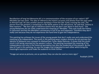 Recollection of long lost Memories #1 is in commemoration of the occasion of our nation’s 50th
Merdeka last two years. The idea of reference the historic occasion and photos from the past came
to Ahmad Fuad. He sees another person standing in front the late Tunku crossing the river. The
person from the present is composing on the blank spaces in the old picture. He said that “history is
false memory”. “We don’t get to influence history thus we don’t care about it that much.” The
young Malaysians do not really understand the meaning of ‘Merdeka.’ They only study the history
in classroom and feel the Merdeka’s anniversary in full of joy and happiness. Therefore they don’t
really care because they do not experience the hard time to gain the independence.
This painting has achieves the issues of the young people that don’t really care and understand the
meaning to be independent. The youth in the painting wears modern dresses do not portrays the
identity of Malaysia-ness compare to Allahyarham Tunku Abdul Rahman. It shows that the youth
mind is still being colonized by the western culture. The painting translated the meaning of the
independence not only in the historical perception but also the modernity of the present. By the
idea of Fuad in this painting, he uses the images that integrated to each other which bring the
meaningful expression and make the audience to think further.
“Image can serve as pictures, are as symbols; they can also be used as more signs”
Rudolph (1970)
 