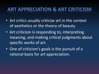 ART APPRECIATION & ART CRITICISM
• Art critics usually criticize art in the context
of aesthetics or the theory of beauty.
• Art criticism is responding to, interpreting
meaning, and making critical judgments about
specific works of art.
• One of criticism's goals is the pursuit of a
rational basis for art appreciation.
 