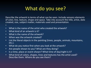 What do you see?
Describe the artwork in terms of what can be seen. Include sensory elements
of color, line, texture, shape and space. Take into account the title, artist, date
created, size, subject matter, materials used and presentation.
•
• What is the name of the artist who created the artwork?
• What kind of an artwork is it?
• What is the name of the artwork?
• When was the artwork created?
• List the literal objects in the painting (trees, people, animals, mountains,
etc.).
• What do you notice first when you look at the artwork?
• Are people shown to you? What are they doing?
• Is a time, place or event shown? What time of day/night is it?
• What kind of colors, shapes, lines and textures has the artist used?
Describe them. Where do you see them?
 