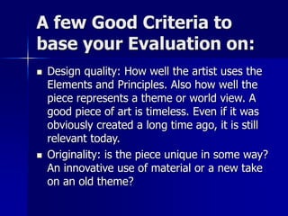 A few Good Criteria to
base your Evaluation on:
 Design quality: How well the artist uses the
Elements and Principles. Also how well the
piece represents a theme or world view. A
good piece of art is timeless. Even if it was
obviously created a long time ago, it is still
relevant today.
 Originality: is the piece unique in some way?
An innovative use of material or a new take
on an old theme?
 