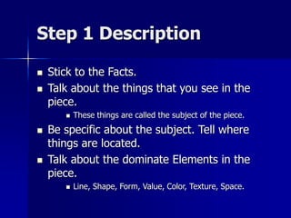 Step 1 Description
 Stick to the Facts.
 Talk about the things that you see in the
piece.
 These things are called the subject of the piece.
 Be specific about the subject. Tell where
things are located.
 Talk about the dominate Elements in the
piece.
 Line, Shape, Form, Value, Color, Texture, Space.
 