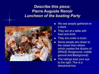 Describe this piece:
Pierre Auguste Renoir
Luncheon of the boating Party
 We see people gathered on
a deck.
 They are at a table with
food and drink.
 They are under a cover.
 Some people are closer to
the viewer than others
which creates the illusion of
SPACE (foreground, middle
ground and Background)
 The railings lead your eye
to the right. This is a
directional line.
 