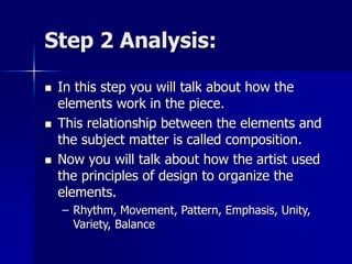 Step 2 Analysis:
 In this step you will talk about how the
elements work in the piece.
 This relationship between the elements and
the subject matter is called composition.
 Now you will talk about how the artist used
the principles of design to organize the
elements.
– Rhythm, Movement, Pattern, Emphasis, Unity,
Variety, Balance
 