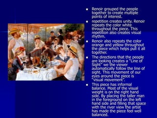  Renoir grouped the people
together to create multiple
points of interest.
 repetition creates unity. Renoir
repeats the color white
throughout the piece. This
repetition also creates visual
rhythm.
 Renoir also repeats the color
orange and yellow throughout
the piece which helps pull it all
together.
 The directions that the people
are looking creates a “Line of
Sight” we the viewer
automatically follow the line of
sight. This movement of our
eyes around the piece is
“visual movement”.
 This piece has informal
balance. Most of the visual
weight is on the right hand
side. By placing the taller man
in the foreground on the left
hand side and filling that space
with the river view the artist
has made the piece feel well
balanced.
 