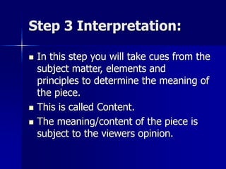 Step 3 Interpretation:
 In this step you will take cues from the
subject matter, elements and
principles to determine the meaning of
the piece.
 This is called Content.
 The meaning/content of the piece is
subject to the viewers opinion.
 
