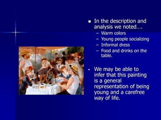  In the description and
analysis we noted….
– Warm colors
– Young people socializing
– Informal dress
– Food and drinks on the
table.
 We may be able to
infer that this painting
is a general
representation of being
young and a carefree
way of life.
 