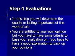 Step 4 Evaluation:
 In this step you will determine the
quality or lasting importance of the
work of art.
 You are entitled to your own opinion
but you have to have some criteria to
base your evaluation on. (you have to
have a good explanation to back up
your opinion)
 
