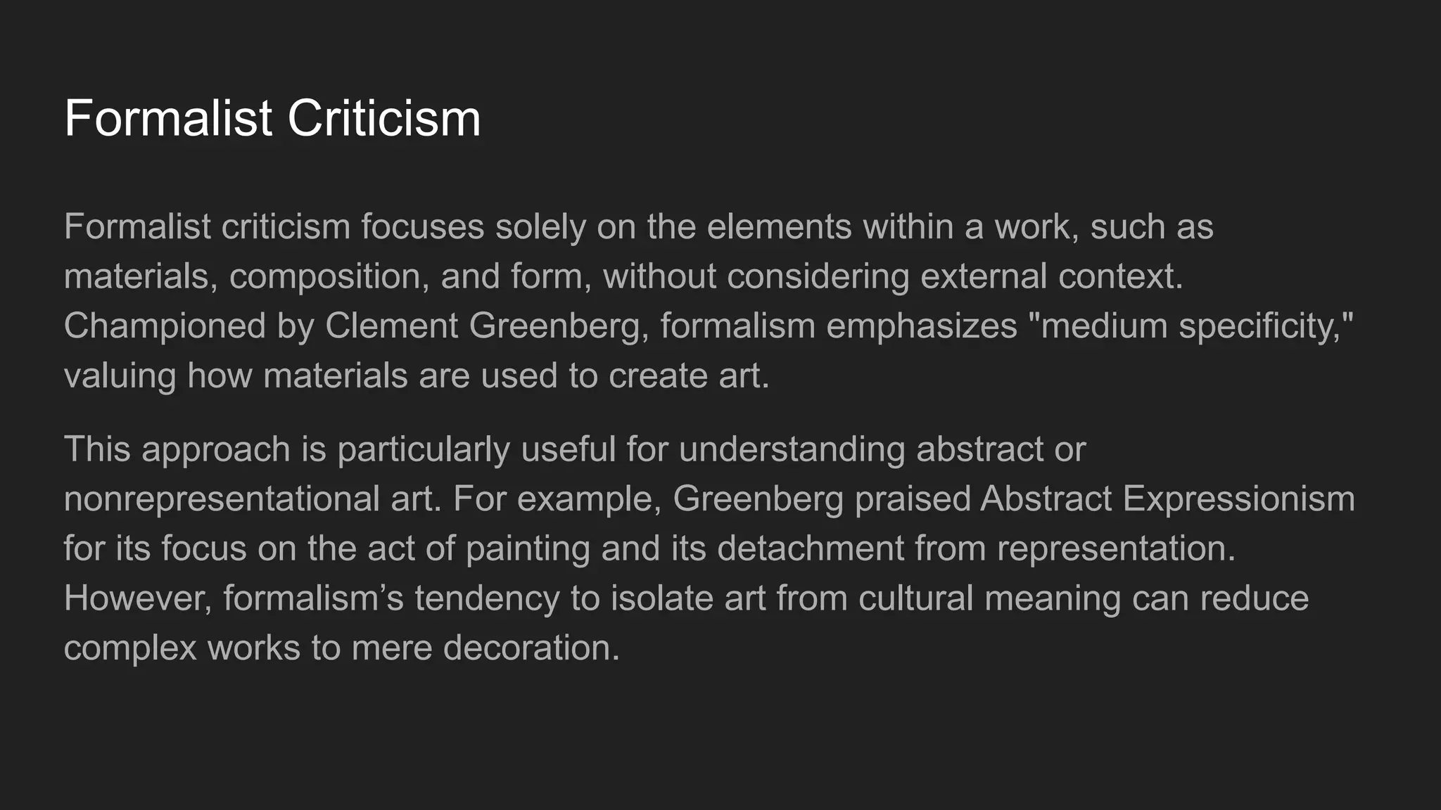 Formalist Criticism
Formalist criticism focuses solely on the elements within a work, such as
materials, composition, and form, without considering external context.
Championed by Clement Greenberg, formalism emphasizes "medium specificity,"
valuing how materials are used to create art.
This approach is particularly useful for understanding abstract or
nonrepresentational art. For example, Greenberg praised Abstract Expressionism
for its focus on the act of painting and its detachment from representation.
However, formalism’s tendency to isolate art from cultural meaning can reduce
complex works to mere decoration.
 