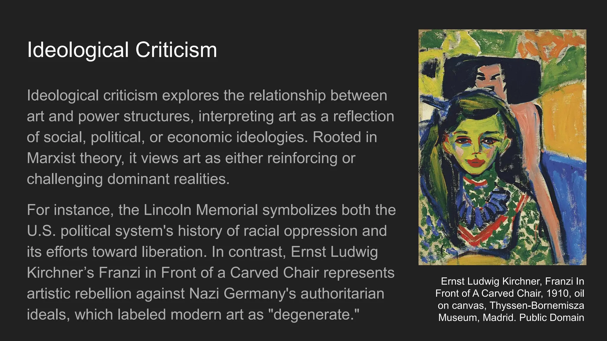 Ideological Criticism
Ideological criticism explores the relationship between
art and power structures, interpreting art as a reflection
of social, political, or economic ideologies. Rooted in
Marxist theory, it views art as either reinforcing or
challenging dominant realities.
For instance, the Lincoln Memorial symbolizes both the
U.S. political system's history of racial oppression and
its efforts toward liberation. In contrast, Ernst Ludwig
Kirchner’s Franzi in Front of a Carved Chair represents
artistic rebellion against Nazi Germany's authoritarian
ideals, which labeled modern art as "degenerate."
Ernst Ludwig Kirchner, Franzi In
Front of A Carved Chair, 1910, oil
on canvas, Thyssen-Bornemisza
Museum, Madrid. Public Domain
 