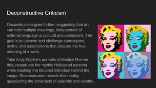 Deconstructive Criticism
Deconstruction goes further, suggesting that art
can hold multiple meanings, independent of
external language or cultural preconceptions. The
goal is to uncover and challenge stereotypes,
myths, and assumptions that obscure the true
meaning of a work.
Take Andy Warhol’s portraits of Marilyn Monroe:
they perpetuate her mythic Hollywood persona
while masking the troubled individual behind the
image. Deconstruction reveals this duality,
questioning the constructs of celebrity and identity.
 