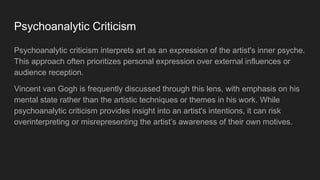 Psychoanalytic Criticism
Psychoanalytic criticism interprets art as an expression of the artist's inner psyche.
This approach often prioritizes personal expression over external influences or
audience reception.
Vincent van Gogh is frequently discussed through this lens, with emphasis on his
mental state rather than the artistic techniques or themes in his work. While
psychoanalytic criticism provides insight into an artist's intentions, it can risk
overinterpreting or misrepresenting the artist’s awareness of their own motives.
 