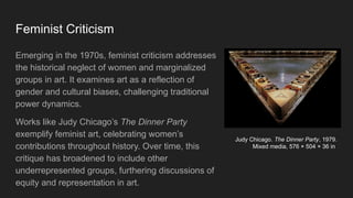 Feminist Criticism
Emerging in the 1970s, feminist criticism addresses
the historical neglect of women and marginalized
groups in art. It examines art as a reflection of
gender and cultural biases, challenging traditional
power dynamics.
Works like Judy Chicago’s The Dinner Party
exemplify feminist art, celebrating women’s
contributions throughout history. Over time, this
critique has broadened to include other
underrepresented groups, furthering discussions of
equity and representation in art.
Judy Chicago. The Dinner Party, 1979.
Mixed media, 576 × 504 × 36 in
 