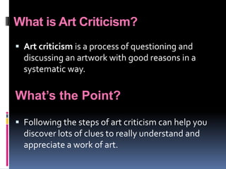 What is Art Criticism?Art criticism is a process of questioning and discussing an artwork with good reasons in a systematic way. What’s the Point?Following the steps of art criticism can help you discover lots of clues to really understand and appreciate a work of art.