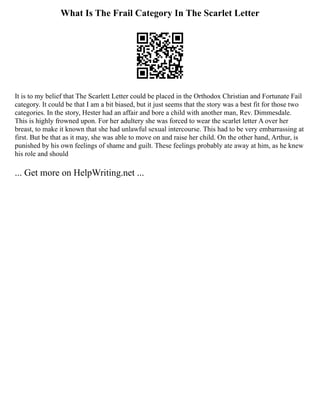 What Is The Frail Category In The Scarlet Letter
It is to my belief that The Scarlett Letter could be placed in the Orthodox Christian and Fortunate Fail
category. It could be that I am a bit biased, but it just seems that the story was a best fit for those two
categories. In the story, Hester had an affair and bore a child with another man, Rev. Dimmesdale.
This is highly frowned upon. For her adultery she was forced to wear the scarlet letter A over her
breast, to make it known that she had unlawful sexual intercourse. This had to be very embarrassing at
first. But be that as it may, she was able to move on and raise her child. On the other hand, Arthur, is
punished by his own feelings of shame and guilt. These feelings probably ate away at him, as he knew
his role and should
... Get more on HelpWriting.net ...
 