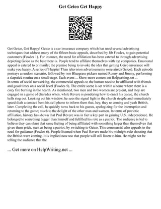 Get Geico Get Happy
Get Geico, Get Happy! Geico is a car insurance company which has used several advertising
techniques that address many of the fifteen basic appeals, described by Jib Fowles, to gain potential
customers (Fowles 1). For instance, the need for affiliation has been catered to through advertising
depicting Geico as the best there is. People tend to affiliate themselves with top companies. Emotional
appeal is catered to primarily; the premise being to invoke the idea that getting Geico insurance will
make you happy. A series of Happier Than television advertisements were aired (Geico). Each episode
portrays a random scenario, followed by two Bluegrass pickers named Ronny and Jimmy, performing
a slapstick routine on a small stage. Each event ... Show more content on Helpwriting.net ...
In terms of social networking, the commercial appeals to the human need to be affiliated with friends
and good times on a social level (Fowles 5). The entire scene is set within a home where there is a
cozy fire burning in the hearth. As mentioned, two men and two women are present, and they are
engaged in a game of charades when, while Revere is pondering how to enact his queue, the church
bells ring out. Looking out his window, he sees the signal light in the church steeple and immediately
speed dials a contact from his cell phone to inform them that, hey, they re coming and yeah British,
later. Completing the call, he quickly turns back to his guests, apologizing for the interruption and
returning to the game; much to the delight of the other man and women. In terms of patriotic
affiliation, history has shown that Paul Revere was in fact a key part in gaining U.S. independence. He
belonged to something bigger than himself and fulfilled his role as a patriot. The audience is led to
believe they can share that same feeling of being affiliated with something larger than themselves that
gives them pride, such as being a patriot, by switching to Geico. This commercial also appeals to the
need for guidance (Fowles 6). People listened when Paul Revere made his midnight ride shouting that
the British were coming. It is implied now too that people will still listen to him. He might not be
telling the audience that the
... Get more on HelpWriting.net ...
 