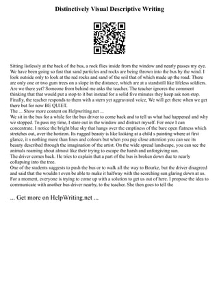 Distinctively Visual Descriptive Writing
Sitting listlessly at the back of the bus, a rock flies inside from the window and nearly passes my eye.
We have been going so fast that sand particles and rocks are being thrown into the bus by the wind. I
look outside only to look at the red rocks and sand of the soil that of which made up the road. There
are only one or two gum trees on a slope in the distance, which are at a standstill like lifeless soldiers.
Are we there yet? Someone from behind me asks the teacher. The teacher ignores the comment
thinking that that would put a stop to it but instead for a solid five minutes they keep ask non stop.
Finally, the teacher responds to them with a stern yet aggravated voice, We will get there when we get
there but for now BE QUIET.
The ... Show more content on Helpwriting.net ...
We sit in the bus for a while for the bus driver to come back and to tell us what had happened and why
we stopped. To pass my time, I stare out in the window and distract myself. For once I can
concentrate. I notice the bright blue sky that hangs over the emptiness of the bare open flatness which
stretches out, over the horizon. Its rugged beauty is like looking at a child s painting where at first
glance, it s nothing more than lines and colours but when you pay close attention you can see its
beauty described through the imagination of the artist. On the wide spread landscape, you can see the
animals roaming about almost like their trying to escape the harsh and unforgiving sun.
The driver comes back. He tries to explain that a part of the bus is broken down due to nearly
collapsing into the tree.
One of the students suggests to push the bus or to walk all the way to Bourke, but the driver disagreed
and said that the wouldn t even be able to make it halfway with the scorching sun glaring down at us.
For a moment, everyone is trying to come up with a solution to get us out of here. I propose the idea to
communicate with another bus driver nearby, to the teacher. She then goes to tell the
... Get more on HelpWriting.net ...
 