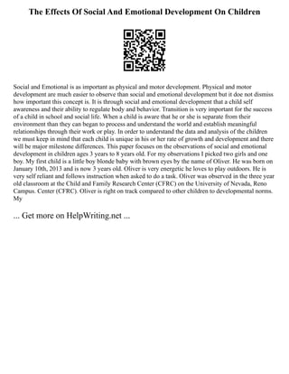 The Effects Of Social And Emotional Development On Children
Social and Emotional is as important as physical and motor development. Physical and motor
development are much easier to observe than social and emotional development but it doe not dismiss
how important this concept is. It is through social and emotional development that a child self
awareness and their ability to regulate body and behavior. Transition is very important for the success
of a child in school and social life. When a child is aware that he or she is separate from their
environment than they can began to process and understand the world and establish meaningful
relationships through their work or play. In order to understand the data and analysis of the children
we must keep in mind that each child is unique in his or her rate of growth and development and there
will be major milestone differences. This paper focuses on the observations of social and emotional
development in children ages 3 years to 8 years old. For my observations I picked two girls and one
boy. My first child is a little boy blonde baby with brown eyes by the name of Oliver. He was born on
January 10th, 2013 and is now 3 years old. Oliver is very energetic he loves to play outdoors. He is
very self reliant and follows instruction when asked to do a task. Oliver was observed in the three year
old classroom at the Child and Family Research Center (CFRC) on the University of Nevada, Reno
Campus. Center (CFRC). Oliver is right on track compared to other children to developmental norms.
My
... Get more on HelpWriting.net ...
 