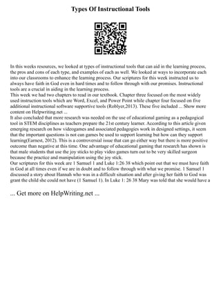 Types Of Instructional Tools
In this weeks resources, we looked at types of instructional tools that can aid in the learning process,
the pros and cons of each type, and examples of each as well. We looked at ways to incorporate each
into our classrooms to enhance the learning process. Our scriptures for this week instructed us to
always have faith in God even in hard times and to follow through with our promises. Instructional
tools are a crucial in aiding in the learning process.
This week we had two chapters to read in our textbook. Chapter three focused on the most widely
used instruction tools which are Word, Excel, and Power Point while chapter four focused on five
additional instructional software supportive tools (Roblyer,2013). These five included ... Show more
content on Helpwriting.net ...
It also concluded that more research was needed on the use of educational gaming as a pedagogical
tool in STEM disciplines as teachers prepare the 21st century learner. According to this article given
emerging research on how videogames and associated pedagogies work in designed settings, it seem
that the important questions is not can games be used to support learning but how can they support
learning(Earnest, 2012). This is a controversial issue that can go either way but there is more positive
outcome than negative at this time. One advantage of educational gaming that research has shown is
that male students that use the joy sticks to play video games turn out to be very skilled surgeon
because the practice and manipulation using the joy stick.
Our scriptures for this week are 1 Samuel 1 and Luke 1:26 38 which point out that we must have faith
in God at all times even if we are in doubt and to follow through with what we promise. 1 Samuel 1
discussed a story about Hannah who was in a difficult situation and after giving her faith to God was
grant the child she could not have (1 Samuel 1). In Luke 1: 26 38 Mary was told that she would have a
... Get more on HelpWriting.net ...
 