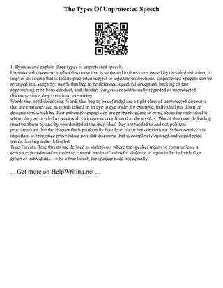The Types Of Unprotected Speech
1. Discuss and explain three types of unprotected speech.
Unprotected discourse implies discourse that is subjected to directions issued by the administration. It
implies discourse that is totally precluded subject to legislative directions. Unprotected Speech: can be
arranged into vulgarity, words that beg to be defended, deceitful deception, backing of fast
approaching rebellious conduct, and slander. Dangers are additionally regarded as unprotected
discourse since they constitute terrorizing.
Words that need defending. Words that beg to be defended are a tight class of unprotected discourse
that are characterized as words talked in an eye to eye trade, for example, individual put down or
designations which by their extremely expression are probably going to bring about the individual to
whom they are tended to react with viciousness coordinated at the speaker. Words that need defending
must be abuse by and by coordinated at the individual they are tended to and not political
proclamations that the listener finds profoundly hostile to his or her convictions. Subsequently, it is
important to recognize provocative political discourse that is completely ensured and unprotected
words that beg to be defended.
True Threats. True threats are defined as statements where the speaker means to communicate a
serious expression of an intent to commit an act of unlawful violence to a particular individual or
group of individuals. To be a true threat, the speaker need not actually
... Get more on HelpWriting.net ...
 