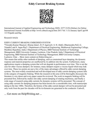 Eddy Current Braking System
International Journal of Applied Engineering and Technology ISSN: 2277 212X (Online) An Online
International Journal Available at http://www.cibtech.org/jet.htm 2011 Vol. 1 (1) January April/ pp104
113/Tripathi and Raj.
Research Article
EDDY CURRENT BRAKING EMBEDDED SYSTEM
*Virendra Kumar Maurya1, Rituraj Jalan1, H. P. Agarwal1, S. H. Abdi2, Dharmendra Pal2, G.
Tripathi2 and S. Jagan Raj3 1 Department of Electrical Engineering, Shekhawati Engineering College,
Dundlod, Rajasthan, India 2 Department of Physics, BBD National Institute of Technology
Management, BBD University Campus, Lucknow, Uttar Pradesh, India 3 Department of Electrical
Engineering, BBD National Institute of Technology Management, BBD University Campus,
Lucknow, Uttar ... Show more content on Helpwriting.net ...
This means that unlike other methods of damping, such as constrained layer damping, the dynamic
response and material properties are unaffected by its addition into the system. Furthermore, many
applications require a damping system that will not degrade in performance over time. This is not the
case for other viscous dampers; for instance, many dampers require a viscous liquid which may leak
over time. These two points are just a few of the many advantages offered by eddy current damping
systems. The most widely researched and well developed area of eddy current damping systems falls
in the category of magnetic braking. While the research in this area will be thoroughly discussed, the
literature is very dense and every paper cannot be reviewed. The work in magnetic braking will be
presented first, followed by studies into eddy current damping of rotating machinery, and finally a
wide range of research using eddy currents for dynamic systems will be presented. The concept of
using eddy currents for damping purposes has been known for a considerable time, with manuscripts
dating to the late 1800s. Therefore, the history of the eddy current damper will not be presented and
only work from the past few decades will be revilements are generated in the conductor. Cadwell,
... Get more on HelpWriting.net ...
 