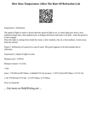 How Does Temperature Affect The Rate Of Refraction Lab
Experiment 1, Refraction
The speed of light in water is slower than the speed of light in air, so when light goes from a slow
medium (water) into a fast medium (air), it changes directions and looks to be bent , when the pencil is
in fact straight.
Since the light is coming from inside the water, a slow medium, into air, a fast medium, it turns away
from the normal.
Figure 1: Refraction of a pencil in a cup of water. The pencil appears to be bent despite due to
refraction.
Experiment 3, Speed of light in water
Distance (air) = 0.091m
Distance (water) = 0.123m
t=2dv
t(air) = 2*0.091m3.00*108ms= 6.066666*10 10s t(water) = 2.0*0.123m3.00*108ms= 8.2*10 10s
v=dt=2*0.091m8.2*10 10s= 2.2195*108ms=2.2*108ms
First we found the
... Get more on HelpWriting.net ...
 